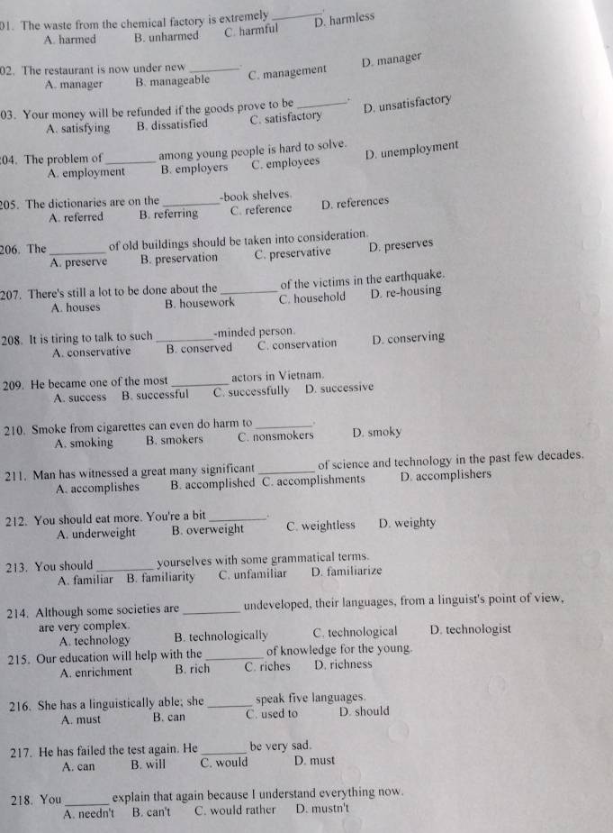 D. harmless
01. The waste from the chemical factory is extremely _.
A. harmed B. unharmed C. harmful
2. The restaurant is now under new_
D. manager
A. manager B. manageable C. management
D. unsatisfactory
03. Your money will be refunded if the goods prove to be _.
A. satisfying B. dissatisfied C. satisfactory
D. unemployment
04. The problem of_ among young people is hard to solve.
A. employment B. employers C. employees
205. The dictionaries are on the _-book shelves
A. referred B. referring C. reference D. references
206. The_ of old buildings should be taken into consideration.
A. preserve B. preservation C. preservative D. preserves
207. There's still a lot to be done about the _of the victims in the earthquake.
A. houses B. housework C. household D. re-housing
208. It is tiring to talk to such_ -minded person. D. conserving
A. conservative B. conserved C. conservation
209. He became one of the most _actors in Vietnam
A. success B. successful C. successfully D. successive
210. Smoke from cigarettes can even do harm to_ .
A. smoking B. smokers C. nonsmokers D. smoky
211. Man has witnessed a great many significant _of science and technology in the past few decades.
A. accomplishes B. accomplished C. accomplishments D. accomplishers
212. You should eat more. You're a bit _.
A. underweight B. overweight C. weightless D. weighty
213. You should_ yourselves with some grammatical terms.
A. familiar B. familiarity C. unfamiliar D. familiarize
214. Although some societies are _undeveloped, their languages, from a linguist's point of view,
are very complex.
A. technology B. technologically C. technological D. technologist
215. Our education will help with the _of knowledge for the young.
A. enrichment B. rich C. riches D. richness
216. She has a linguistically able; she _speak five languages.
A. must B. can C. used to D should
217. He has failed the test again. He _be very sad.
A. can B. will C. would D. must
218. You_ explain that again because I understand everything now.
A. needn't B. can't C. would rather D. mustn't