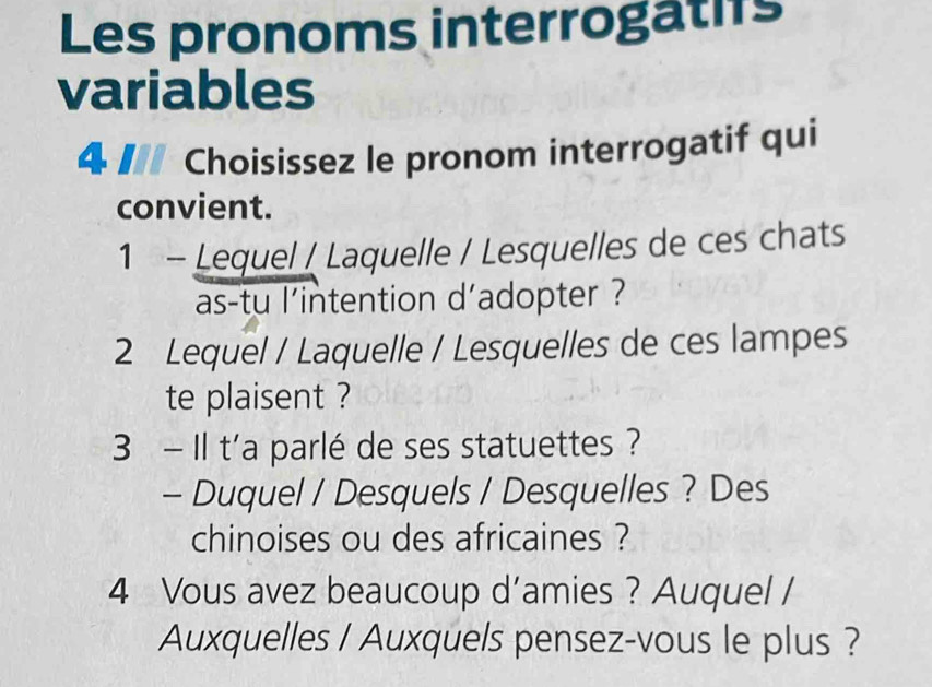 Les pronoms interrogatifs 
variables 
4 I Choisissez le pronom interrogatif qui 
convient. 
1 - Lequel / Laquelle / Lesquelles de ces chats 
as-tu l'intention d'adopter ? 
2 Lequel / Laquelle / Lesquelles de ces lampes 
te plaisent ? 
3 - Il t'a parlé de ses statuettes ? 
- Duquel / Desquels / Desquelles ? Des 
chinoises ou des africaines ? 
4 Vous avez beaucoup d’amies ? Auquel / 
Auxquelles / Auxquels pensez-vous le plus?