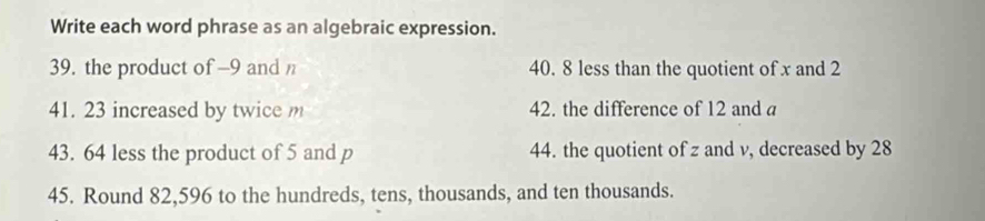 Write each word phrase as an algebraic expression. 
39. the product of —9 and 40. 8 less than the quotient of x and 2
41. 23 increased by twice m 42. the difference of 12 and a 
43. 64 less the product of 5 and p 44. the quotient of z and v, decreased by 28
45. Round 82,596 to the hundreds, tens, thousands, and ten thousands.