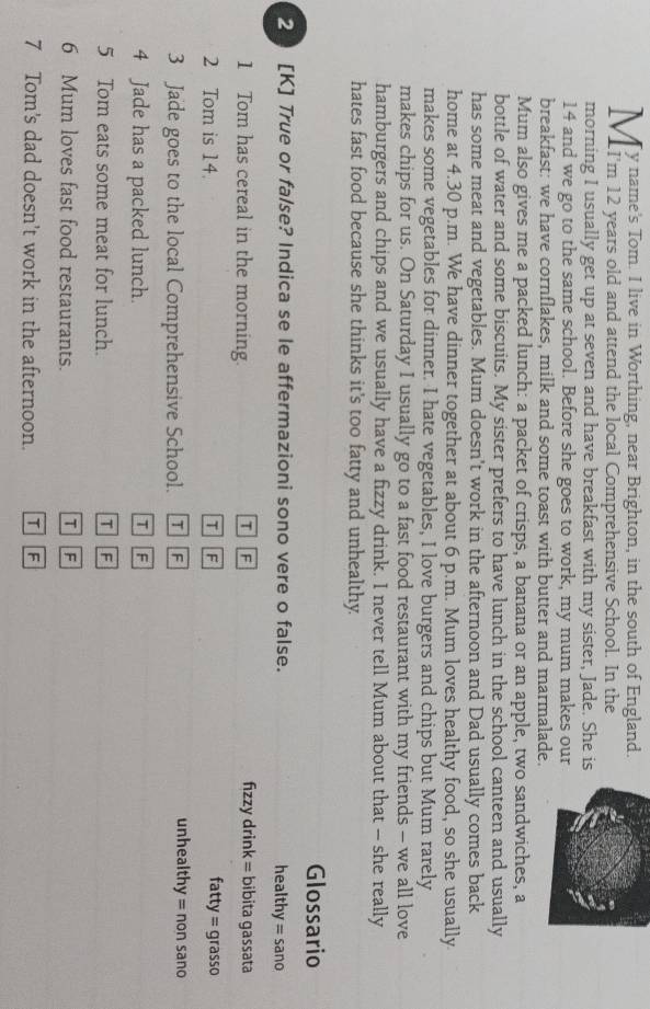 morning I usually get up at seven and have breakfast with my sister, Jade. She is
14 and we go to the same school. Before she goes to work, my mum makes our
breakfast: we have cornflakes, milk and some toast with butter and marmalade.
Mum also gives me a packed lunch: a packet of crisps, a banana or an apple, two sandwiches, a
bottle of water and some biscuits. My sister prefers to have lunch in the school canteen and usually
has some meat and vegetables. Mum doesn't work in the afternoon and Dad usually comes back
home at 4.30 p.m. We have dinner together at about 6 p.m. Mum loves healthy food, so she usually
makes some vegetables for dinner. I hate vegetables, I love burgers and chips but Mum rarely
makes chips for us. On Saturday I usually go to a fast food restaurant with my friends - we all love
hamburgers and chips and we usually have a fizzy drink. I never tell Mum about that - she really
hates fast food because she thinks it's too fatty and unhealthy.
Glossario
20 [K] True or false? Indica se le affermazioni sono vere o false. healthy = sano
1 Tom has cereal in the morning. T F fizzy drink = bibita gassata
2 Tom is 14. T F fatty = grasso
3 Jade goes to the local Comprehensive School. T F
unhealthy = non sano
4 Jade has a packed lunch. T F
5 Tom eats some meat for lunch. T F
6 Mum loves fast food restaurants. T F
7 Tom's dad doesn't work in the afternoon. DIF