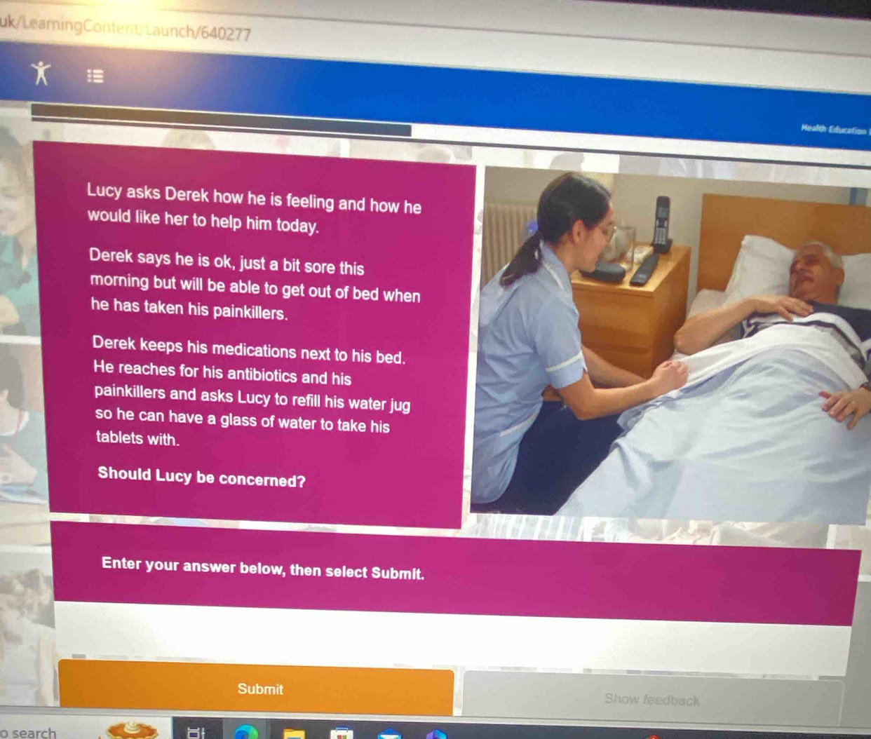 uk/LearningContent/Launch/640277 
Mealth Edurs 
Lucy asks Derek how he is feeling and how he 
would like her to help him today. 
Derek says he is ok, just a bit sore this 
morning but will be able to get out of bed when 
he has taken his painkillers. 
Derek keeps his medications next to his bed. 
He reaches for his antibiotics and his 
painkillers and asks Lucy to refill his water jug 
so he can have a glass of water to take his 
tablets with. 
Should Lucy be concerned? 
Enter your answer below, then select Submit. 
Submit Show feedback 
o search