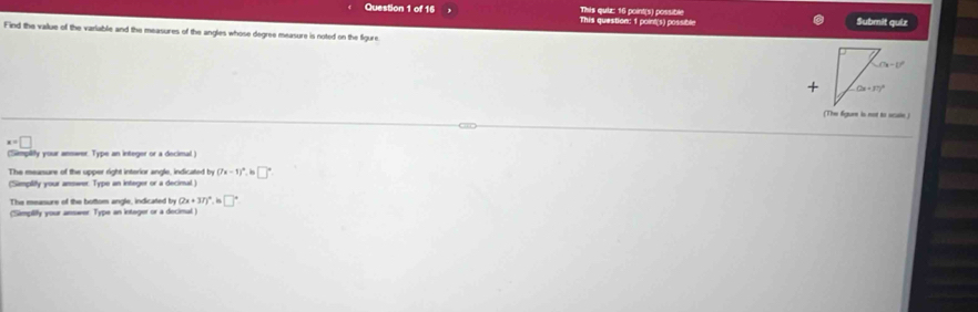 This question: 1 point(s) possible This qui: 16 point(s) possible
Submit quiz
Find the vailue of the variable and the measures of the angles whose degree measure is noted on the figure
(The figur is not to scae)
x=□
(Simpiify your anmarer. Type an integer or a decimal)
The meansure of the upper right interior angle, indicated by (7x-1)^circ  · □°
(Simplify your answer. Type an integer or a decimal )
The measure of the bottom angle, indicated by(2x+37) in□°
(Simpilify your answer. Type an integer or a decimal )