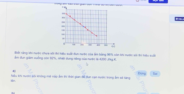 trong am vào thời gian dun 7 nnữ do thị bên đưới.
Đi Hiện pi
Biết rằng khi nước chưa sôi thỉ hiệu suất đun nước của ẩm bằng 96% còn khi nước sôi thỉ hiệu suất
ẩm đun giảm xuồng còn 92%, nhiệt dung riêng của nước là 4200 J/kg.K.
a)
Đúng Sai
Nếu khi nước sôi không mở nấp ấm thì thời gian để đun cạn nước trong ấm sẽ tăng
lên. a
2
bì