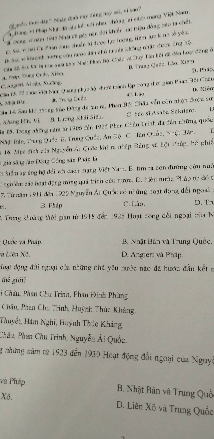 để quốc, thực đân''. Nhận định này đùng hay sai, vi sao?
A Đùng, vi Pháp Nhật đã câu kết với nhau chống lại cách mạng Việt Nam.
B. Đùng, vì năm 1945 Nhật đã gây nạn đói khiến hai triệu đồng bào ta chết.
C. Sai, vi hai Cụ Phan chưa chuẩn bị được lực lượng, tiềm lực kinh tế yếu.
D. Sai, vì khuynh hướng cứu nước dân chủ tư sản không nhận được ủng hộ.
Cầu 12. Sau khi bị trục xuất khỏi Nhật Phan Bội Châu và Duy Tân hội đã đến hoạt động ở
B. Trung Quốc, Lào, Xiêm.
D. Pháp,
A. Pháp, Trung Quốc, Xiêm.
C. Angiêri, Ai cập, Xuđăng.
Cầu 13. Tổ chức Việt Nam Quang phục hội được thành lập trong thời gian Phan Bội Châu
D. Xiêm
C. Lào.
A. Nhật Bản. B. Trung Quốc.
Câu 14. Sau khi phong trào Đông du tan ra, Phan Bội Châu vẫn còn nhận được sự
, Khang Hữu Vi. B. Lương Khải Siêu. C. bác sĩ Asaba Sakitaro. D
Su 15. Trong những năm từ 1906 đến 1925 Phan Châu Trinh đã đến những quốc
Nhật Bản, Trung Quốc. B. Trung Quốc, Ấn Độ. C. Hàn Quốc, Nhật Bản. C
n 16. Mục đích của Nguyễn Ái Quốc khi ra nhập Đảng xã hội Pháp, bó phiế
n gia sáng lập Đảng Cộng sản Pháp là
âm kiếm sự ủng hộ đối với cách mạng Việt Nam. B. tìm ra con đường cứu nướ
Si nghiệm các hoạt động trong quá trình cứu nước. D. hiều nước Pháp từ đó t
7. Từ năm 1911 đến 1920 Nguyễn Ái Quốc có những hoạt động đối ngoại n
m. B. Pháp. C. Lào. D. Tru
B. Trong khoảng thời gian từ 1918 đến 1925 Hoạt động đối ngoại của N
:  Quốc và Pháp. B. Nhật Bản và Trung Quốc.
Và Liên Xô. D. Angieri và Pháp.
Hoạt động đổi ngoại của những nhà yêu nước nào đã bước đầu kết n
thế giới?
i Châu, Phan Chu Trinh, Phan Đình Phùng
* Châu, Phan Chu Trinh, Huỳnh Thúc Kháng.
Thuyết, Hàm Nghi, Huỳnh Thúc Kháng.
Châu, Phan Chu Trinh, Nguyễn Ái Quốc.
g những năm từ 1923 đến 1930 Hoạt động đối ngoại của Nguyễ
và Pháp. B. Nhật Bản và Trung Quố
Xô.
D. Liên Xô và Trung Quốc