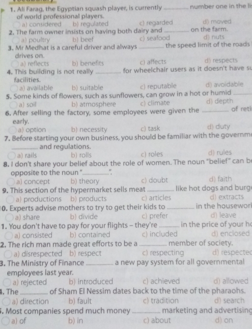 Ali Farag, the Egyptian squash player, is currently_ number one in the li
of world professional players.
a) considered b) regulated c) regarded d) moved
2. The farm owner insists on having both dairy and _on the farm.
a) poultry b) beef c) seafood d) nuts
3. Mr Medhat is a careful driver and always _the speed limit of the roads
drives on. d) respects
a) reflects b) benefits c) affects
4. This building is not really _for wheelchair users as it doesn't have s
facilities.
a a) available b) suitable c) reputable d) avoidable
5. Some kinds of flowers, such as sunflowers, can grow in a hot or humid_
○ a) soil b) atmosphere c) climate d) depth
6. After selling the factory, some employees were given the _of reti
early.
a) option b) necessity c) task d) duty
7. Before starting your own business, you should be familiar with the governm
_and regulations.
D a) rails b) rolls c) roles d) rules
8. I don’t share your belief about the role of women. The noun “belief” can b
opposite to the noun “_ "
a) concept b) theory c) doubt d) faith
9. This section of the hypermarket sells meat_ like hot dogs and burg
a) productions b) products c) articles d) extracts
10. Experts advise mothers to try to get their kids to _in the housewor!
a) share b) divide c) prefer d) leave
1. You don't have to pay for your flights - they're _in the price of your h
〇 a) consisted b) contained c) included d) enclosed
2. The rich man made great efforts to be a _member of society.
a) disrespected b) respect c) respecting d) respecte(
3. The Ministry of Finance _a new pay system for all governmental
employees last year.
a) rejected b) introduced c) achieved d) allowed
4. The _of Sham El Nessim dates back to the time of the pharaohs.
a) direction b) fault c) tradition d) search
. Most companies spend much money _marketing and advertising
a) of b) in c) about d) on