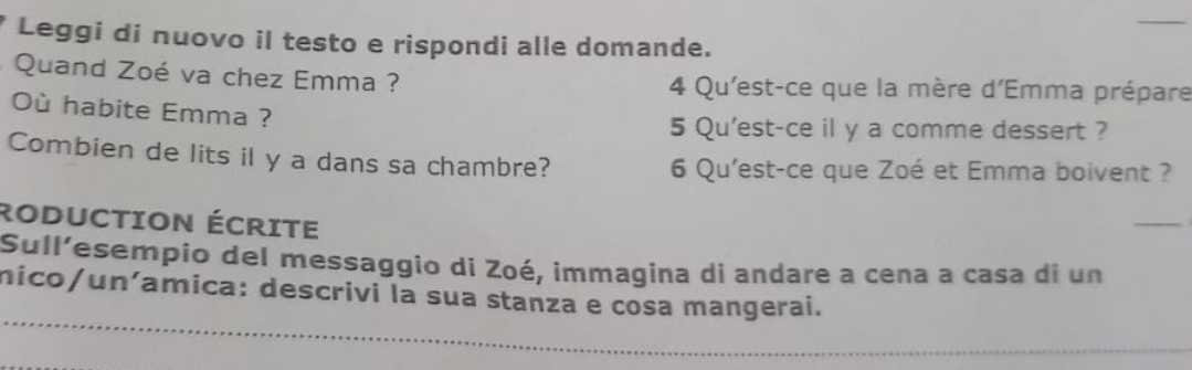 Leggi di nuovo il testo e rispondi alle domande. 
Quand Zoé va chez Emma ? 4 Qu'est-ce que la mère d'Emma prépare 
Où habite Emma ? 
5 Qu'est-ce il y a comme dessert ? 
Combien de lits il y a dans sa chambre? 6 Qu'est-ce que Zoé et Emma boivent ? 
RODUCTiOn ÉcriTE 
_ 
Sull’esempio del messaggio di Zoé, immagina di andare a cena a casa di un 
_ 
nico/un´amica: descrivi la sua stanza e cosa mangerai.