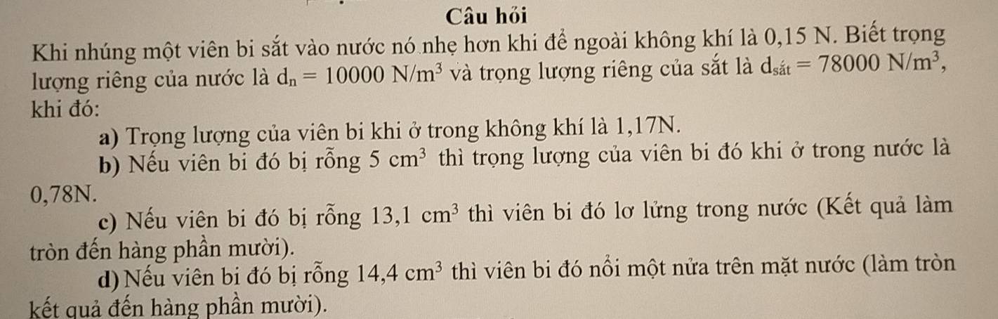 Câu hỏi 
Khi nhúng một viên bi sắt vào nước nó nhẹ hơn khi để ngoài không khí là 0,15 N. Biết trọng 
lượng riêng của nước là d_n=10000N/m^3 và trọng lượng riêng của sắt là d_sit=78000N/m^3, 
khi đó: 
a) Trọng lượng của viên bi khi ở trong không khí là 1,17N. 
b) Nếu viên bi đó bị rỗng 5cm^3 thì trọng lượng của viên bi đó khi ở trong nước là
0,78N. 
c) Nếu viên bi đó bị rỗng 13, 1cm^3 thì viên bi đó lơ lửng trong nước (Kết quả làm 
tròn đến hàng phần mười). 
d) Nếu viên bị đó bị rỗng 14,4cm^3 thì viên bi đó nổi một nửa trên mặt nước (làm tròn 
kết quả đến hàng phần mười).