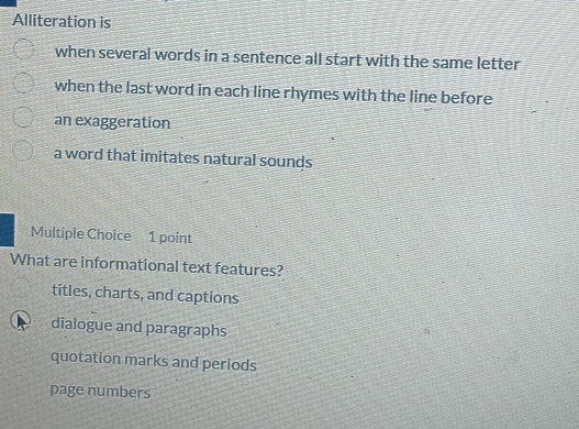 Alliteration is
when several words in a sentence all start with the same letter
when the last word in each line rhymes with the line before
an exaggeration
a word that imitates natural sounds
Multiple Choice 1 point
What are informational text features?
titles, charts, and captions
a dialogue and paragraphs
quotation marks and periods
page numbers