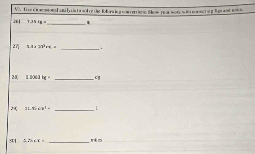 Use dimensional analysis to solve the following conversions. Show your work with correct sig figs and units. 
26) 7.35kg= _ lb
27 4.3* 10^3mL= _ L
28) 0.0083kg= _ dg
29) 11.45cm^3= _ L
30) 4.75cm= _ miles