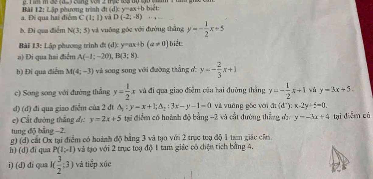 im m đe (đ.) cùng với 2 trục toạ độ tạo thanh 1 tam giả
Bài 12: Lập phương trình đt (d): y=ax+b biết:
a. Đi qua hai điểm C(1;1) và D(-2;-8).. .
b. Đi qua điểm N(3;5) và vuông góc với đường thắng y=- 1/2 x+5
Bài 13: Lập phương trình đt dt(d):y=ax+b(a!= 0) biết:
a) Đi qua hai điểm A(-1;-20),B(3;8).
b) Đi qua điểm M(4;-3) và song song với đường thắng d: y=- 2/3 x+1
c) Song song với đường thắng y= 1/2 x và đi qua giao điểm của hai đường thắng y=- 1/2 x+1 và y=3x+5.
d) (d) đi qua giao điểm của 2 đt △ _1:y=x+1;△ _2:3x-y-1=0 và vuông góc với dt(d^,):x-2y+5=0.
e) Cắt đường thắng đị: y=2x+5 tại điểm có hoành độ bằng -2 và cắt đường thẳng d: y=-3x+4 tại điểm có
tung độ bằng −2.
g) (d) cắt Ox tại điểm có hoành độ bằng 3 và tạo với 2 trục toạ độ 1 tam giác cân.
h) (d) đi qua P(1;-1) và tạo với 2 trục toạ độ 1 tam giác có diện tích bằng 4.
i) (d) đi qua I( 3/2 ;3) và tiếp xúc