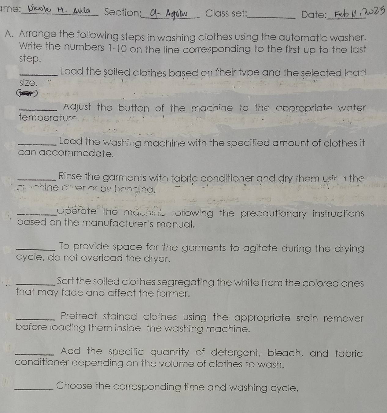 me:_ Section:_ Class set:_ Date:_ 
A. Arrange the following steps in washing clothes using the automatic washer. 
Write the numbers 1-10 on the line corresponding to the first up to the last 
step. 
_ Load the soiled clothes based on their type and the selected load 
size. 
_ Aajust the button of the machine to the appropriate water 
temperaturs 
_Load the washing machine with the specified amount of clothes it 
can accommodate. 
_ Rinse the garments with fabric conditioner and dry them usin a the 
g chine dover or by hanging. 
_Operate the machine rollowing the precautionary instructions 
based on the manufacturer's manual. 
_To provide space for the garments to agitate during the drying 
cycle, do not overload the dryer. 
_Sort the soiled clothes segregating the white from the colored ones 
that may fade and affect the former. 
_Pretreat stained clothes using the appropriate stain remover 
before loading them inside the washing machine. 
_Add the specific quantity of detergent, bleach, and fabric 
conditioner depending on the volume of clothes to wash. 
_Choose the corresponding time and washing cycle.