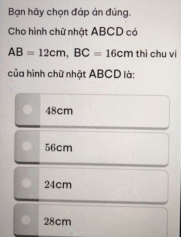 Bạn hãy chọn đáp án đúng.
Cho hình chữ nhật ABCD có
AB=12cm, BC=16cm thì chu vi
của hình chữ nhật ABCD là:
48cm
56cm
24cm
28cm