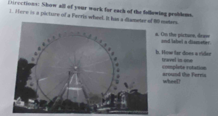 Directions: Show all of your work for each of the following problems. 
1. Here is a picture of a Ferris wheel. It has a diam80 meters. 
a. On the picture, draw 
and label a diameter. 
b. How far does a rider 
travel in one 
complete rotation 
around the Ferris 
wheel?