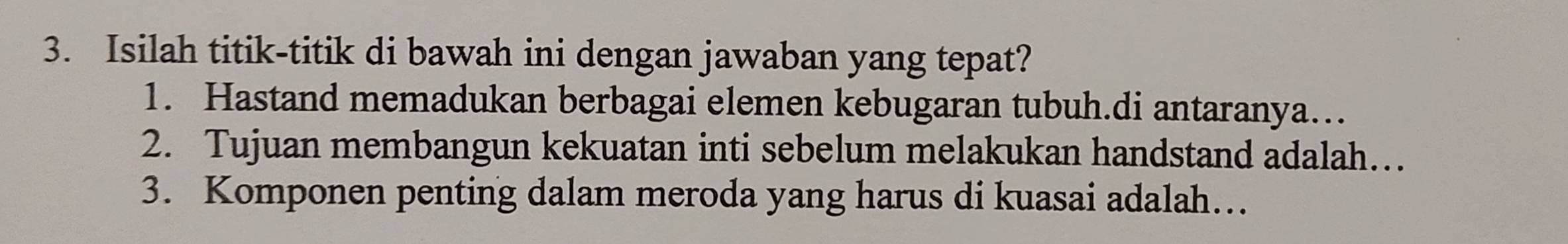 Isilah titik-titik di bawah ini dengan jawaban yang tepat? 
1. Hastand memadukan berbagai elemen kebugaran tubuh.di antaranya… 
2. Tujuan membangun kekuatan inti sebelum melakukan handstand adalah… 
3. Komponen penting dalam meroda yang harus di kuasai adalah…