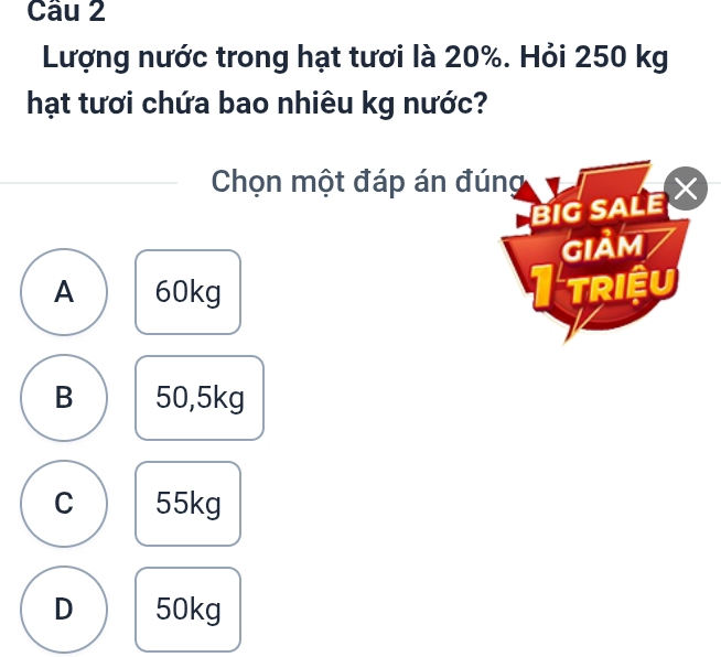 Lượng nước trong hạt tươi là 20%. Hỏi 250 kg
hạt tươi chứa bao nhiêu kg nước?
Chọn một đáp án đúng
BIG SALE 
GIảM
A 60kg I triệu
B 50,5kg
C 55kg
D 50kg