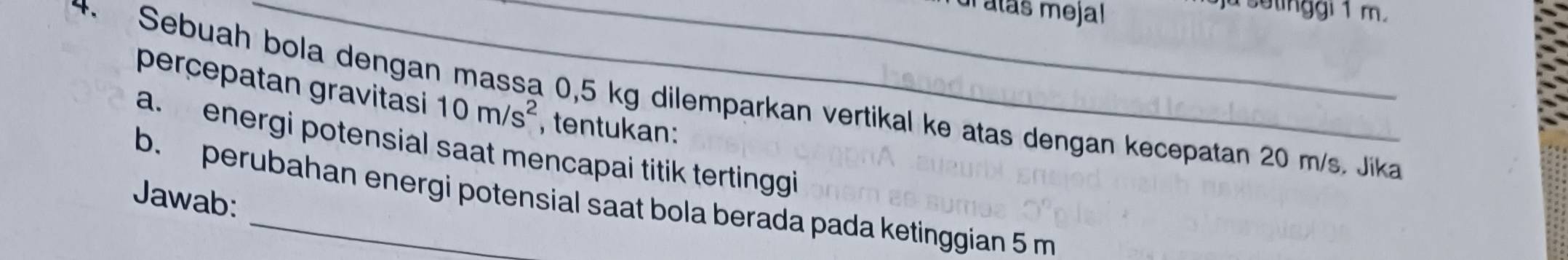 atás mejal 
a setinggi 1 m. 
perçepatan gravitasi 10m/s^2 , tentukan: 
4 Sebuah bola dengan massa 0,5 kg dilemparkan vertikal ke atas dengan kecepatan 20 m/s. Jika 
a. energi potensial saat mencapai titik tertinggi 
Jawab: b. perubahan energi potensial saat bola berada pada ketinggian 5 m