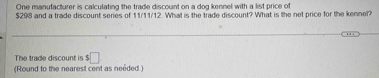 One manufacturer is calculating the trade discount on a dog kennel with a list price of
$298 and a trade discount series of 11/11/12. What is the trade discount? What is the net price for the kennel? 
The trade discount is $□. 
(Round to the nearest cent as neèded.)