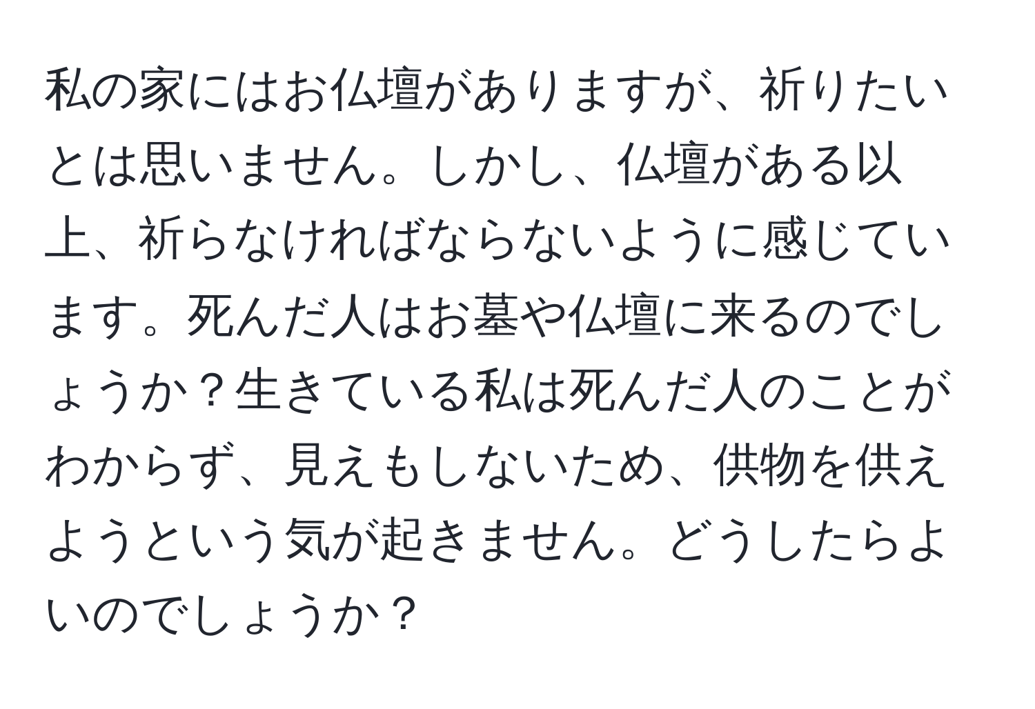 私の家にはお仏壇がありますが、祈りたいとは思いません。しかし、仏壇がある以上、祈らなければならないように感じています。死んだ人はお墓や仏壇に来るのでしょうか？生きている私は死んだ人のことがわからず、見えもしないため、供物を供えようという気が起きません。どうしたらよいのでしょうか？