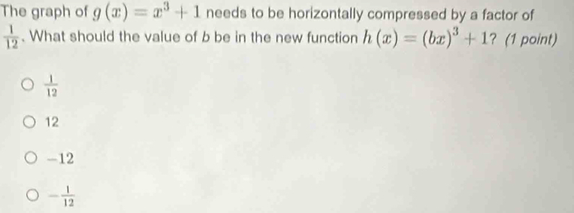 The graph of g(x)=x^3+1 needs to be horizontally compressed by a factor of
 1/12 . What should the value of b be in the new function h(x)=(bx)^3+1 ? (1 point)
 1/12 
12
-12
- 1/12 