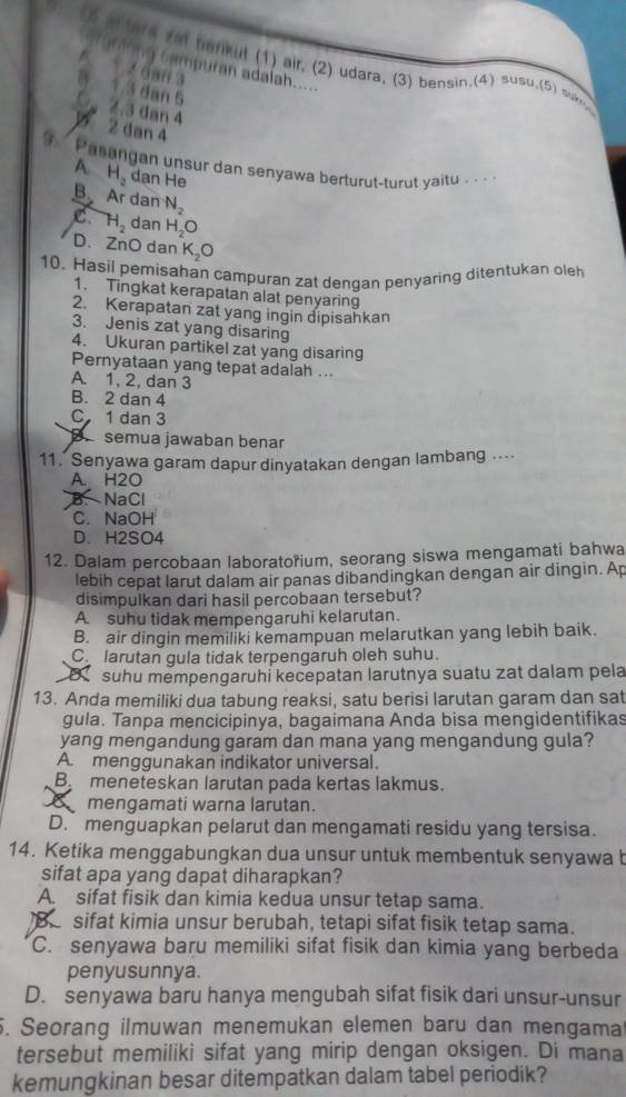 (5 af tere yat herkut (1) air. (2) udara. (3) bensin.(4) susu.(5) san 
g  c am p uran adalah.
1 2 6an 3
1.3 dan 5
2.3 dan 4
2 dan 4
Pasangan unsur dan senyawa berturut-turut yaitu . . .
A H_2 dan He
B Ar dan N_2
C H_2 dan H_2O
D. ZnO dan K_2O
10. Hasil pemisahan campuran zat denqan penyaring ditentukan oleh
1. Tingkat kerapatan alat penyaring
2. Kerapatan zat yang ingin dipisahkan
3. Jenis zat yang disaring
4. Ukuran partikel zat yang disaring
Pernyataan yang tepat adalah ...
A. 1, 2, dan 3
B. 2 dan 4
C 1 dan 3
B. semua jawaban benar
11. Senyawa garam dapur dinyatakan dengan lambang ...
A. H2O
B. NaCl
C. NaOH
D. H2SO4
12. Dalam percobaan laboratorium, seorang siswa mengamati bahwa
lebih cepat larut dalam air panas dibandingkan dengan air dingin. Ap
disimpulkan dari hasil percobaan tersebut?
A suhu tidak mempengaruhi kelarutan.
B. air dingin memiliki kemampuan melarutkan yang lebih baik.
Colarutan gula tidak terpengaruh oleh suhu.
suhu mempengaruhí kecepatan larutnya suatu zat dalam pela
13. Anda memiliki dua tabung reaksi, satu berisi larutan garam dan sat
gula. Tanpa mencicipinyä, bagaimana Anda bisa mengidentifikas
yang mengandung garam dan mana yang mengandung gula?
A. menggunakan indikator universal.
B meneteskan larutan pada kertas lakmus.
mengamati warna larutan.
D. menguapkan pelarut dan mengamati residu yang tersisa.
14. Ketika menggabungkan dua unsur untuk membentuk senyawa b
sifat apa yang dapat diharapkan?
A. sifat fisik dan kimia kedua unsur tetap sama.
sifat kimia unsur berubah, tetapi sifat fisik tetap sama.
C. senyawa baru memiliki sifat fisik dan kimia yang berbeda
penyusunnya.
D. senyawa baru hanya mengubah sifat fisik dari unsur-unsur
. Seorang ilmuwan menemukan elemen baru dan mengama
tersebut memiliki sifat yang mirip dengan oksigen. Di mana
kemungkinan besar ditempatkan dalam tabel periodik?