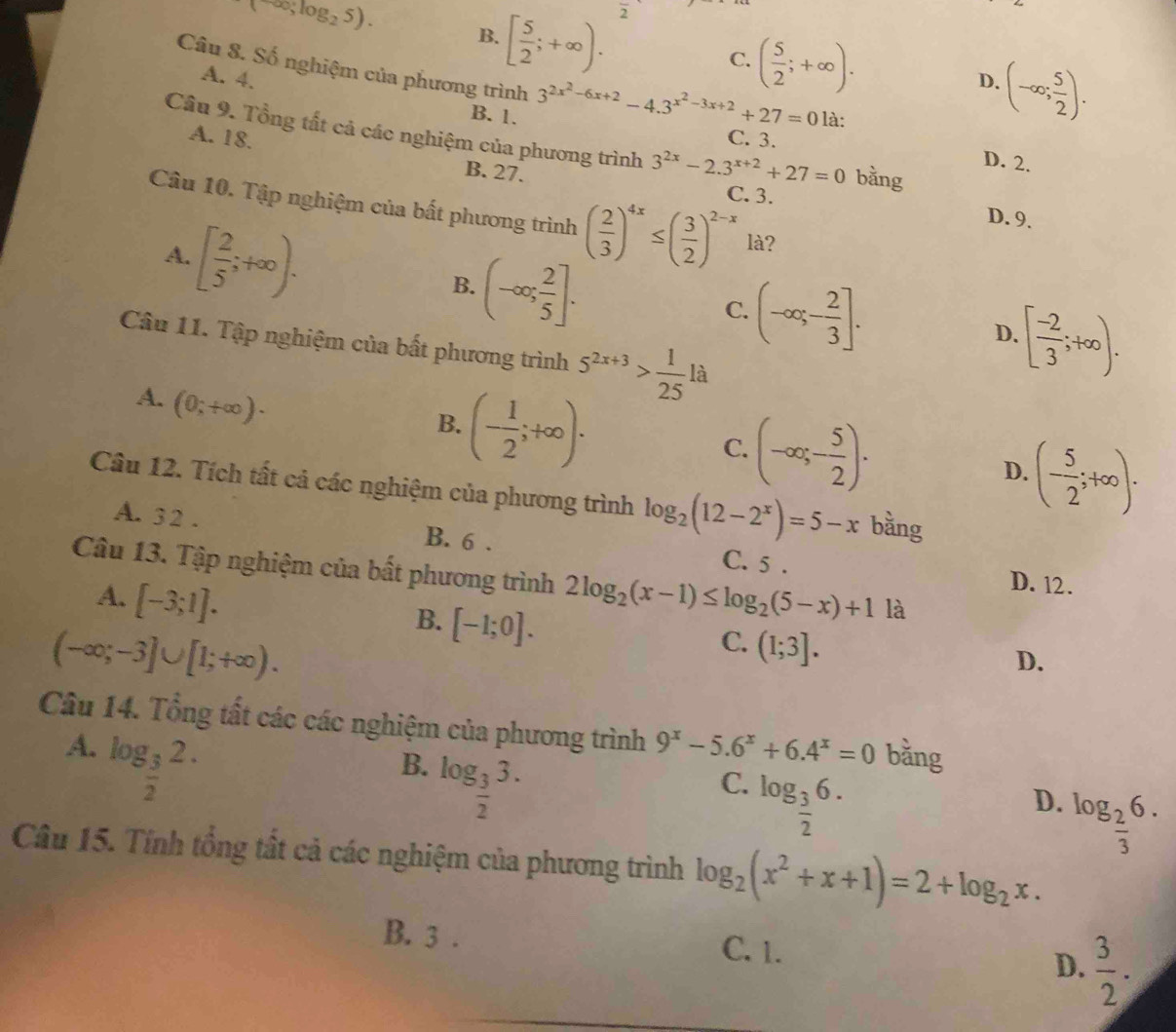 (∈fty ,log _25).
B. [ 5/2 ;+∈fty ).
frac 2
C. ( 5/2 ;+∈fty ). D. (-∈fty ; 5/2 ).
Câu 8. Số nghiệm của phương trình 3^(2x^2)-6x+2-4.3^(x^2)-3x+2+27=0 là:
A. 4, B. 1.
A. 18. C. 3.
Cầu 9. Tổng tất cả các nghiệm của phương trình 3^(2x)-2.3^(x+2)+27=0 bằng
D. 2.
B. 27.
C. 3.
Câu 10. Tập nghiệm của bất phương trình ( 2/3 )^4x≤ ( 3/2 )^2-x là?
A. [ 2/5 ;+∈fty ).
D. 9.
B. (-∈fty ; 2/5 ].
C. (-∈fty ,- 2/3 ]. D. [ (-2)/3 ;+∈fty ).
Câu 11. Tập nghiệm của bất phương trình 5^(2x+3)> 1/25 la
A. (0;+∈fty )·
B. (- 1/2 ;+∈fty ).
C. (-∈fty ;- 5/2 ). D. (- 5/2 ;+∈fty ).
Câu 12. Tích tất cả các nghiệm của phương trình log _2(12-2^x)=5-x bǎng
A. 3 2 . B. 6 .
C. 5 . D. 12.
Câu 13. Tập nghiệm của bất phương trình 2log _2(x-1)≤ log _2(5-x)+1 là
A. [-3;1].
B. [-1;0].
(-∈fty ;-3]∪ [1;+∈fty ).
C. (1;3].
D.
Câu 14. Tổng tất các các nghiệm của phương trình 9^x-5.6^x+6.4^x=0 bằng
A. log _ 3/2 2.
B. log _ 3/2 3.
C. log _ 3/2 6.
D. log _ 2/3 6.
Câu 15. Tính tổng tất cả các nghiệm của phương trình log _2(x^2+x+1)=2+log _2x.
B. 3 . C. 1. D.  3/2 .