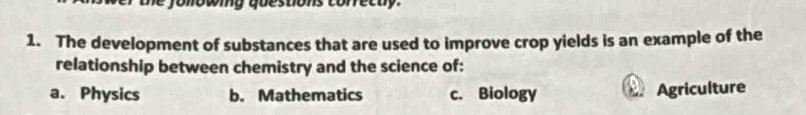 fonowig questions corretty.
1. The development of substances that are used to improve crop yields is an example of the
relationship between chemistry and the science of:
a. Physics b. Mathematics c. Biology Agriculture