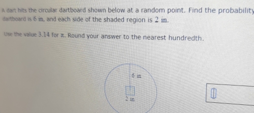 A dart hits the circular dartboard shown below at a random point. Find the probability 
dartboard is 6 in, and each side of the shaded region is 2 in. 
Use the value 3.14 for π. Round your answer to the nearest hundredth.