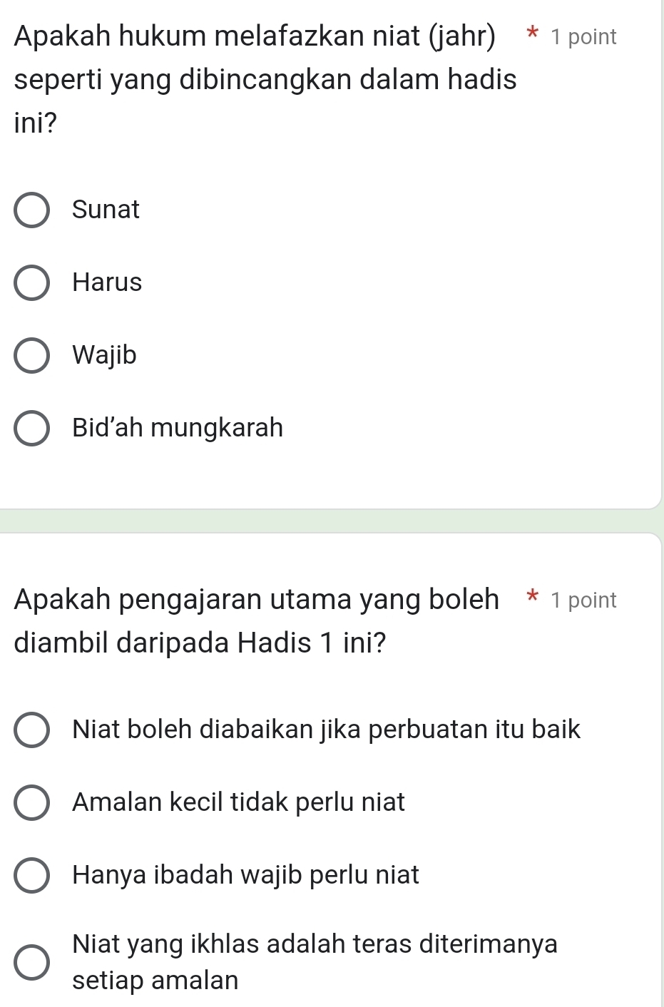 Apakah hukum melafazkan niat (jahr) * 1 point
seperti yang dibincangkan dalam hadis
ini?
Sunat
Harus
Wajib
Bid’ah mungkarah
Apakah pengajaran utama yang boleh * 1 point
diambil daripada Hadis 1 ini?
Niat boleh diabaikan jika perbuatan itu baik
Amalan kecil tidak perlu niat
Hanya ibadah wajib perlu niat
Niat yang ikhlas adalah teras diterimanya
setiap amalan