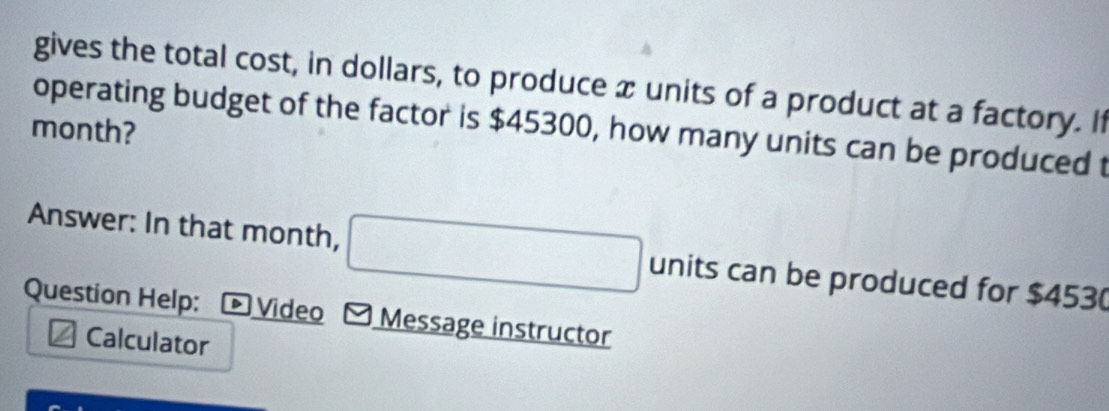 gives the total cost, in dollars, to produce x units of a product at a factory. If 
operating budget of the factor is $45300, how many units can be produced t 
month? 
Answer: In that month, units can be produced for $453 ( 
Question Help: ▶ Video Message instructor 
Calculator