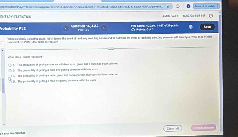 com/Student/PlayerHomework.aspx?homeworkld=680985725&questionld=1&flushed=false&cid=7964793&back=DoAssignment.... Relaunch to update :
ENTARY STATISTICS AMIA GRAY 10/07/24 8:07 PM
Probability Pt 2 Question 14, 4.2.2 Part 1 of 2 HW Score: 40.23%, 11.67 of 29 points Save
Points: 0 of 1
When randomly selecting adults, let M denote the event of randomly selecting a male and let B denote the event of randomly selecting someone with blue eyes. What does P(M(B)
represent? Is P(M|B) the same as P(B|M)
What does P(M,B) represent?
A. The probability of getting someone with blue eyes, given that a male has been selected
B. The probability of getting a male and getting someone with blue eyes.
C. The probability of getting a male, given that someone with blue eyes has been selected
D. The probability of getting a male or getting someone with blue eyes
Clear all Check anower
sk my instructor