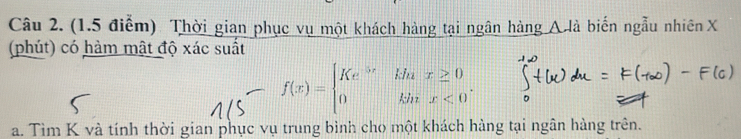 Thời gian phục vụ một khách hàng tại ngân hàng Alà biến ngẫu nhiên X
(phút) có hàm mật độ xác suất
f(x)=beginarrayl Ke^(5x)khx≥ 0 0khx<0^.endarray.. 
a. Tìm K và tính thời gian phục vụ trung bình cho một khách hàng tại ngân hàng trên.