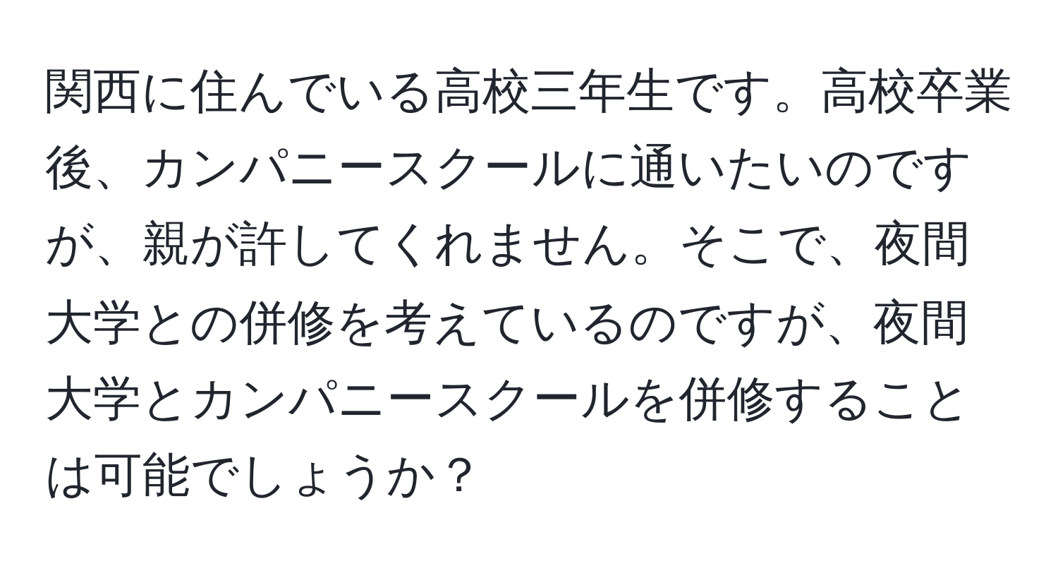 関西に住んでいる高校三年生です。高校卒業後、カンパニースクールに通いたいのですが、親が許してくれません。そこで、夜間大学との併修を考えているのですが、夜間大学とカンパニースクールを併修することは可能でしょうか？