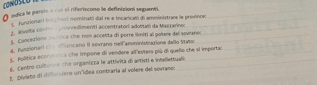 CONOSCOT 
Indica le parole a cui si ríferiscono le definizioni seguenti._ 
1. Funzionari borghesi nominati dal re e incaricati di amministrare le province: 
2. Rivolta contro I provvedimenti accentratori adottati da Mazzarino:_ 
3. Concezione poltica che non accetta di porre limiti al potere del sovrano: 
4. Funzionari cha affiancano il sovrano nell’amministrazione dello Stato:_ 
5. Politica economica che impone di vendere all’estero più di quello che si importa: 
6. Centro culturale che organizza le attività di artisti e intellettuali: 
7. Divieto di diffondere un’idea contraria al volere del sovrano: