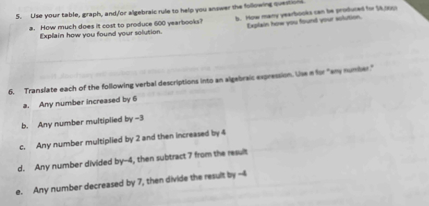 Use your table, graph, and/or algebraic rule to help you answer the following questions b. How many yearbooks can be produced for 54,000
a. How much does it cost to produce 600 yearbooks? Explain how you found your solution. 
Explain how you found your solution. 
6. Translate each of the following verbal descriptions into an algebraic expression. Use a for "any number." 
a. Any number increased by 6
b. Any number multiplied by -3
c. Any number multiplied by 2 and then increased by 4
d. Any number divided by -4, then subtract 7 from the result 
e. Any number decreased by 7, then divide the result by -4