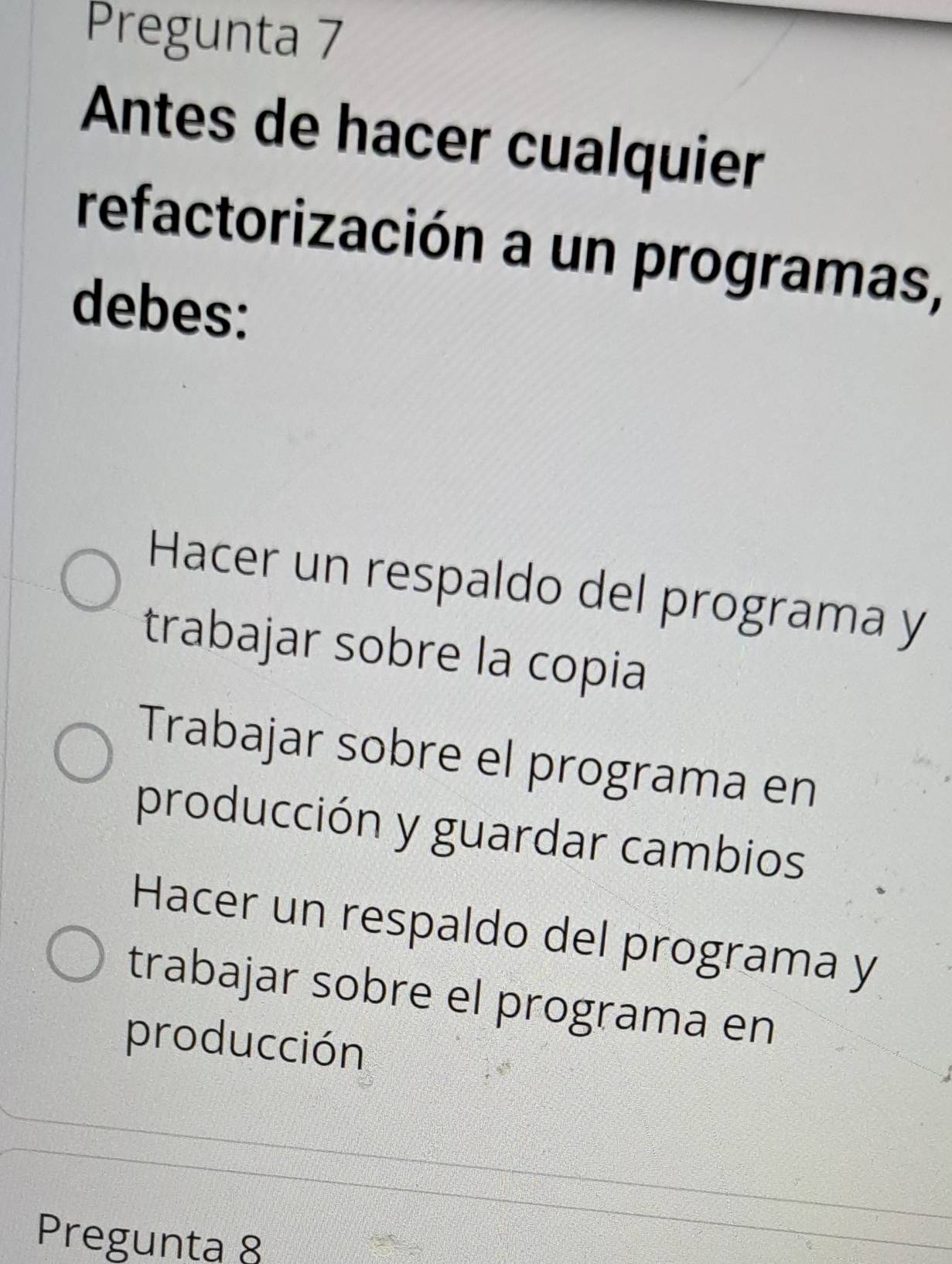 Pregunta 7
Antes de hacer cualquier
refactorización a un programas,
debes:
Hacer un respaldo del programa y
trabajar sobre la copia
Trabajar sobre el programa en
producción y guardar cambios
Hacer un respaldo del programa y
trabajar sobre el programa en
producción
Pregunta 8