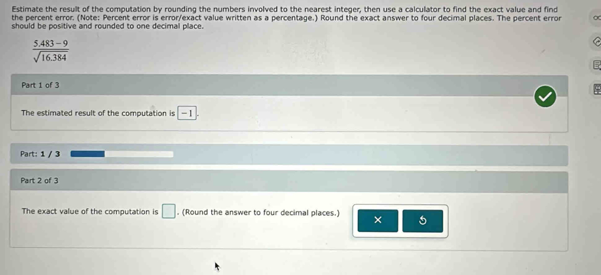 Estimate the result of the computation by rounding the numbers involved to the nearest integer, then use a calculator to find the exact value and find 
the percent error. (Note: Percent error is error/exact value written as a percentage.) Round the exact answer to four decimal places. The percent error o 
should be positive and rounded to one decimal place.
 (5.483-9)/sqrt(16.384) 
Part 1 of 3 
The estimated result of the computation is -1
Part: 1 / 3 
Part 2 of 3 
The exact value of the computation is □. (Round the answer to four decimal places.) 
× 5