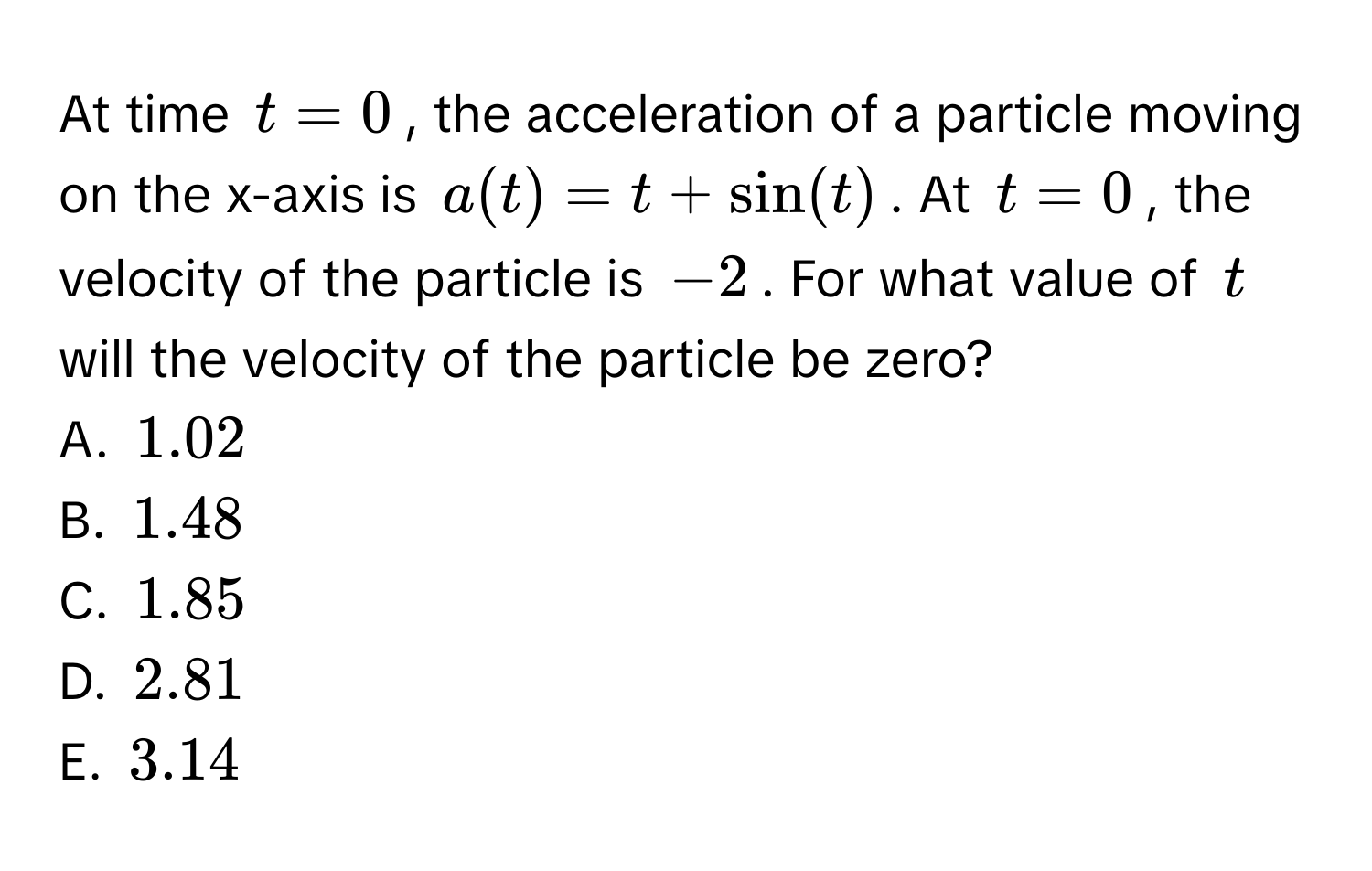 At time $t = 0$, the acceleration of a particle moving on the x-axis is $a(t) = t + sin(t)$. At $t = 0$, the velocity of the particle is $-2$. For what value of $t$ will the velocity of the particle be zero? 
A. $1.02$
B. $1.48$
C. $1.85$
D. $2.81$
E. $3.14$