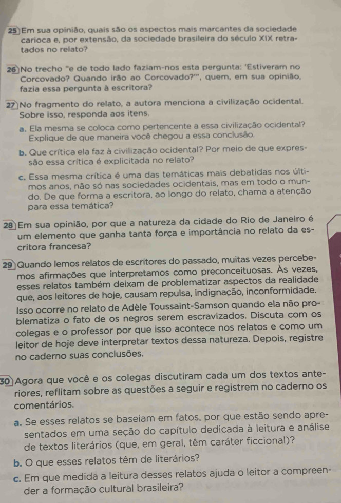 25)Em sua opinião, quais são os aspectos mais marcantes da sociedade
carioca e, por extensão, da sociedade brasileira do século XIX retra-
tados no relato?
26]No trecho "e de todo lado faziam-nos esta pergunta: ‘Estiveram no
Corcovado? Quando irão ao Corcovado?'", quem, em sua opinião,
fazía essa pergunta à escritora?
27 No fragmento do relato, a autora menciona a civilização ocidental.
Sobre isso, responda aos itens.
a. Ela mesma se coloca como pertencente a essa civilização ocidental?
Explique de que maneira você chegou a essa conclusão.
b. Que crítica ela faz à civilização ocidental? Por meio de que expres-
são essa crítica é explicitada no relato?
c. Essa mesma crítica é uma das temáticas mais debatidas nos últi-
mos anos, não só nas sociedades ocidentais, mas em todo o mun-
do. De que forma a escritora, ao longo do relato, chama a atenção
para essa temática?
28 Em sua opinião, por que a natureza da cidade do Rio de Janeiro é
um elemento que ganha tanta força e importância no relato da es-
critora francesa?
29 Quando lemos relatos de escritores do passado, muitas vezes percebe-
mos afirmações que interpretamos como preconceituosas. Às vezes,
esses relatos também deixam de problematizar aspectos da realidade
que, aos leitores de hoje, causam repulsa, indignação, inconformidade.
Isso ocorre no relato de Adèle Toussaint-Samson quando ela não pro-
blematiza o fato de os negros serem escravizados. Discuta com os
colegas e o professor por que isso acontece nos relatos e como um
leitor de hoje deve interpretar textos dessa natureza. Depois, registre
no caderno suas conclusões.
30 Agora que você e os colegas discutiram cada um dos textos ante-
riores, reflitam sobre as questões a seguir e registrem no caderno os
comentários.
a. Se esses relatos se baseiam em fatos, por que estão sendo apre-
sentados em uma seção do capítulo dedicada à leitura e análise
de textos literários (que, em geral, têm caráter ficcional)?
b. O que esses relatos têm de literários?
c. Em que medida a leitura desses relatos ajuda o leitor a compreen-
der a formação cultural brasileira?