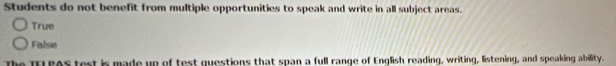 Students do not benefit from multiple opportunities to speak and write in all subject areas.
True
False
The TELPAS test is made up of test questions that span a full range of English reading, writing, listening, and speaking ability.