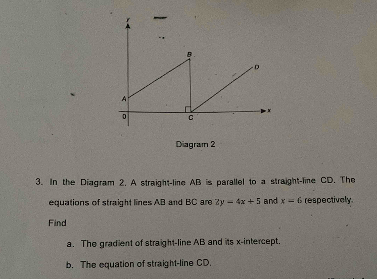 Diagram 2 
3. In the Diagram 2. A straight-line AB is parallel to a straight-line CD. The 
equations of straight lines AB and BC are 2y=4x+5 and x=6 respectively. 
Find 
a. The gradient of straight-line AB and its x-intercept. 
b. The equation of straight-line CD.