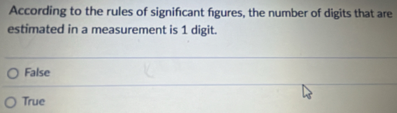 According to the rules of signifcant figures, the number of digits that are
estimated in a measurement is 1 digit.
False
True