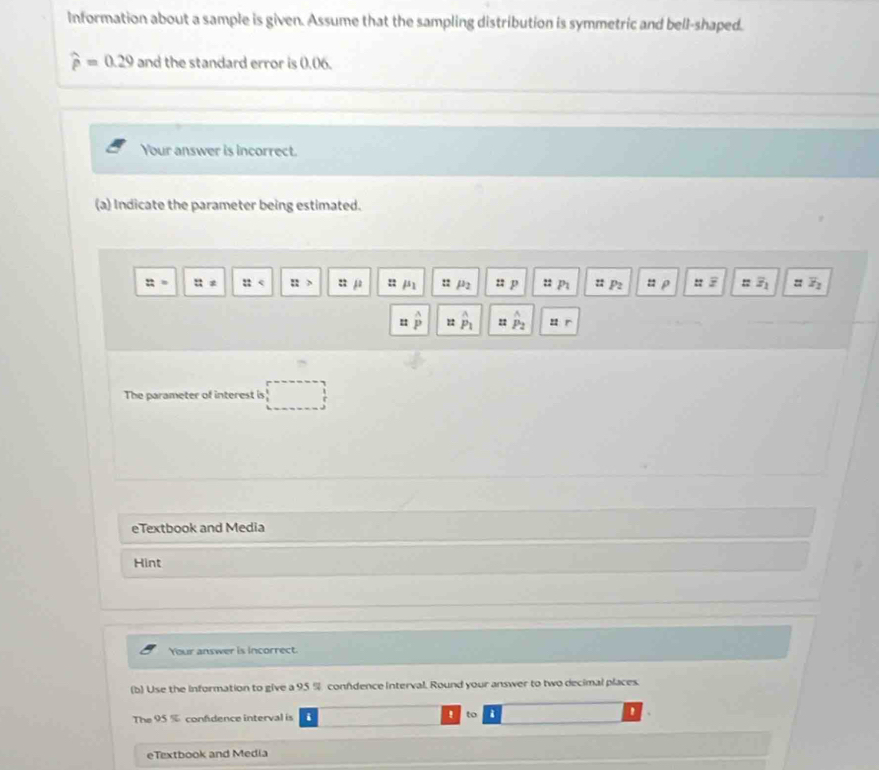 Information about a sample is given. Assume that the sampling distribution is symmetric and bell-shaped.
widehat p=0.29 and the standard error is 0.06. 
Your answer is incorrect. 
(a) Indicate the parameter being estimated.
z= :: :: ::> u j : /s :: μ2 u p u p :: P_2 u ρ to zoverline z_1 =overline z_2
= overset wedge  hat P_1 22 hat P_2 u r 
The parameter of interest is 
eTextbook and Media 
Hint 
Your answer is incorrect. 
(b) Use the information to give a 95 % confdence interval. Round your answer to two decimal places. 
' 
The 95% confidence interval is i to i 
eTextbook and Media
