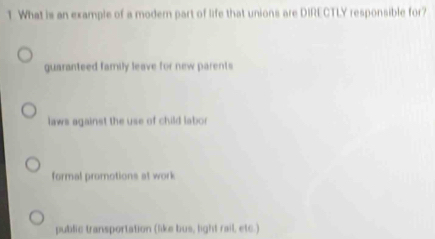 What is an example of a modern part of life that unions are DIRECTLY responsible for?
guaranteed family leave for new parents
laws against the use of child labo r
formal promotions at work
public transportation (like bus, light rail, etc.)