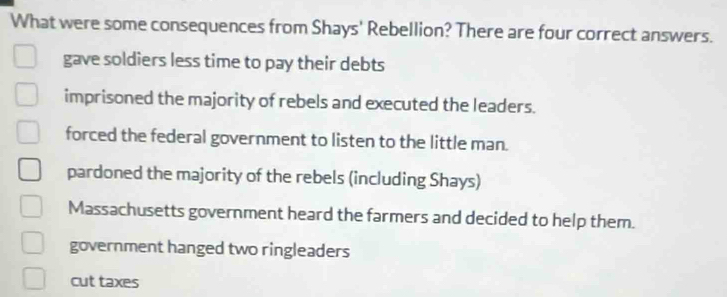 What were some consequences from Shays' Rebellion? There are four correct answers.
gave soldiers less time to pay their debts
imprisoned the majority of rebels and executed the leaders.
forced the federal government to listen to the little man.
pardoned the majority of the rebels (including Shays)
Massachusetts government heard the farmers and decided to help them.
government hanged two ringleaders
cut taxes