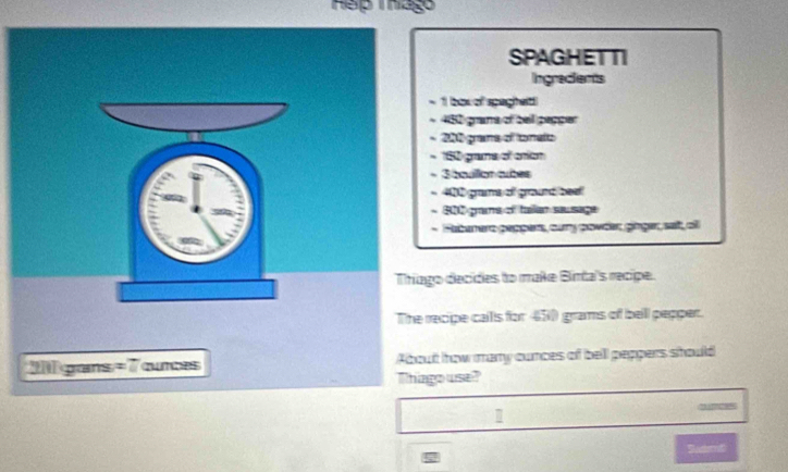 hago 
SPAGHET TI 
Ingradients 
- 1 box of spagheit!
482 grana of beil papper 
2h 6 grams of tomats
152 grama of oion
3 bqullon cubes 
* 400 grams of ground bee! 
* 80grans of taer sausage 
- Faberere pepper, cary povder gnger, seit, al 
ago decides to make Binta's recipe. 
recipe calls for 450 grams of beill pepper. 
ut how many cunces of bell peppers should 
ngo use? 
Sademt