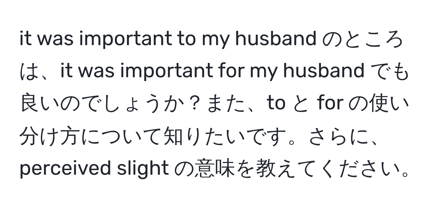 it was important to my husband のところは、it was important for my husband でも良いのでしょうか？また、to と for の使い分け方について知りたいです。さらに、perceived slight の意味を教えてください。