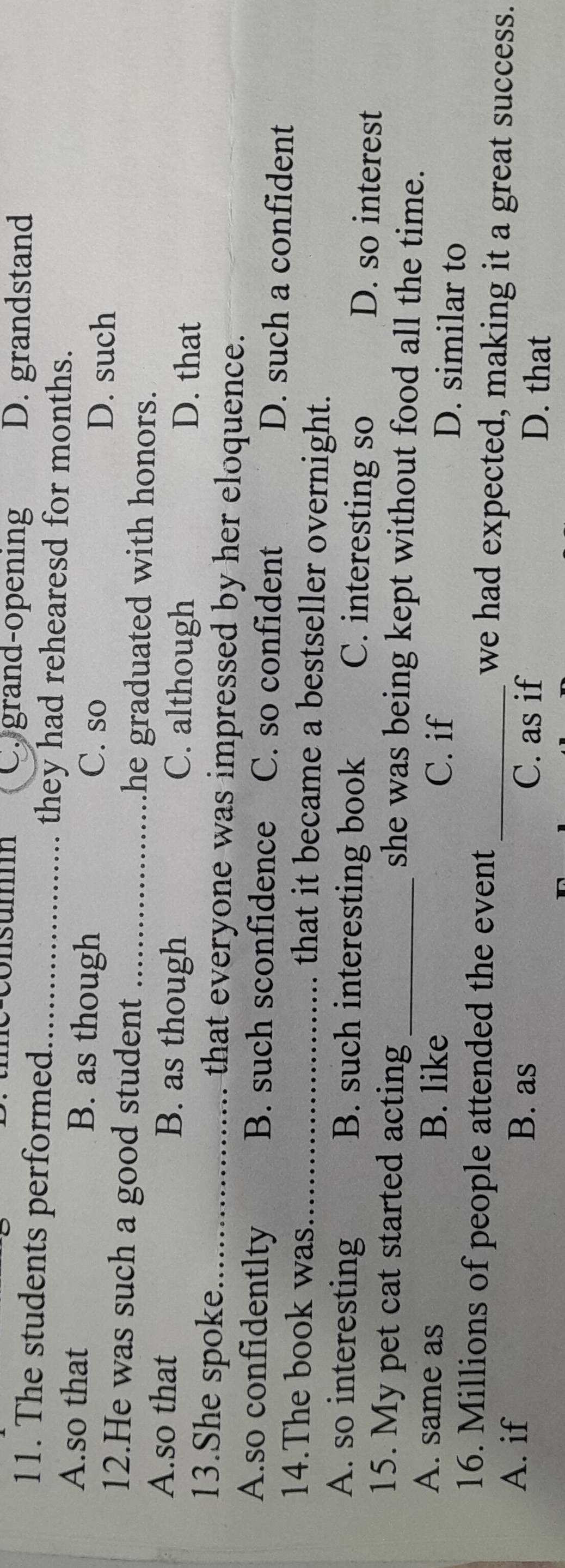 consum Cygrand-opening D. grandstand
11. The students performed_ they had rehearesd for months.
A.so that B. as though D. such
C. so
12.He was such a good student _he graduated with honors.
A.so that B. as though C. although D. that
13.She spoke_ that everyone was impressed by her eloquence.
A.so confidentlty B. such sconfidence C. so confident D. such a confident
14.The book was_ that it became a bestseller overnight.
A. so interesting B. such interesting book D. so interest
C. interesting so
15. My pet cat started acting _she was being kept without food all the time.
A. same as B. like C. if D. similar to
16. Millions of people attended the event _we had expected, making it a great success.
A. if B. as C. as if D. that
