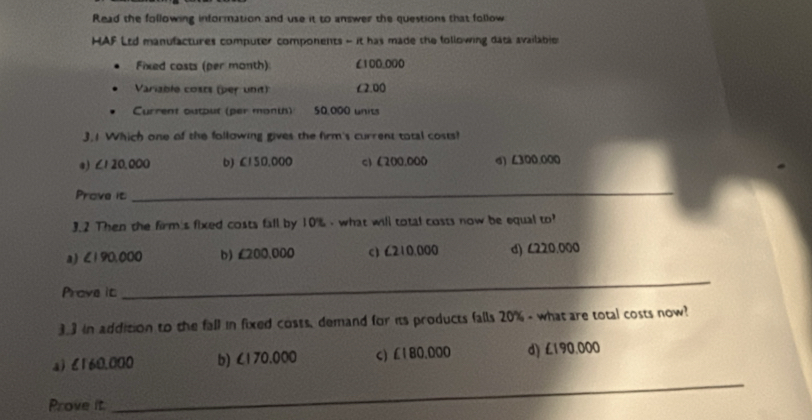 Read the following information and use it to answer the questions that follow
HAF Ltd manufactures computer components - it has made the following datá availabje
Fixed costs (per month) £100,000
Variable costs (per unit) £2.00
Current output (per month) 50,000 units
3.1 Which one of the following gives the firm's current total costs!
a) ∠1 20,000 b) £150.000 c) (200.000 σ) ∠300.000
Prove it
_
3.2 Then the firm s fixed costs fall by 10% - what will total costs now be equal to?
a) <190,000 b) £200.000 c) C210.000 d) ८220.000
Prove it
_
3.3 in addition to the fall in fixed costs, demand for its products falls 20% - what are total costs now?
a) l160.000 b) ∠170.000 c) £180.000 d) L190,000
Prove it
_