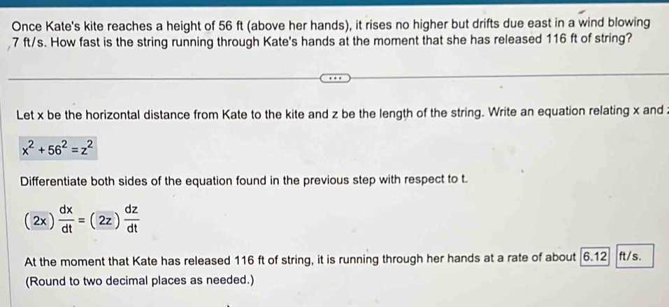 Once Kate's kite reaches a height of 56 ft (above her hands), it rises no higher but drifts due east in a wind blowing
7 ft/s. How fast is the string running through Kate's hands at the moment that she has released 116 ft of string? 
Let x be the horizontal distance from Kate to the kite and z be the length of the string. Write an equation relating x and
x^2+56^2=z^2
Differentiate both sides of the equation found in the previous step with respect to t.
(2x) dx/dt =(2z) dz/dt 
At the moment that Kate has released 116 ft of string, it is running through her hands at a rate of about 6.12 ft/s. 
(Round to two decimal places as needed.)