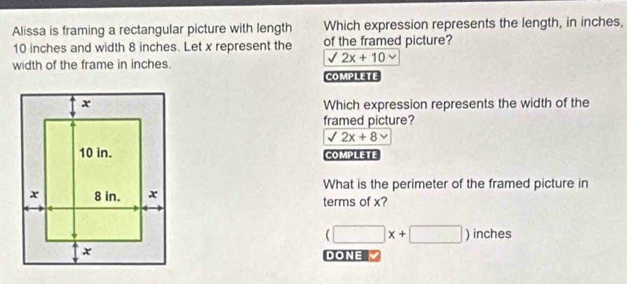 Alissa is framing a rectangular picture with length Which expression represents the length, in inches,
10 inches and width 8 inches. Let x represent the of the framed picture?
sqrt(2x)+10
width of the frame in inches.
COMPLETE
Which expression represents the width of the
framed picture?
sqrt(2x)+8
COMPLETE
What is the perimeter of the framed picture in
terms of x?
(□ x+□ )inches
DONE